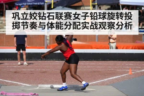 巩立姣钻石联赛女子铅球旋转投掷节奏与体能分配实战观察分析